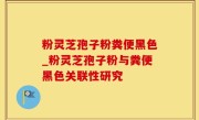 粉灵芝孢子粉粪便黑色_粉灵芝孢子粉与粪便黑色关联性研究