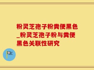 粉灵芝孢子粉粪便黑色_粉灵芝孢子粉与粪便黑色关联性研究