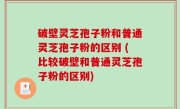 破壁灵芝孢子粉和普通灵芝孢子粉的区别 (比较破壁和普通灵芝孢子粉的区别)