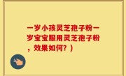 一岁小孩灵芝孢子粉一岁宝宝服用灵芝孢子粉，效果如何？)