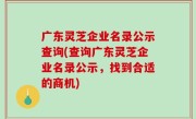 广东灵芝企业名录公示查询(查询广东灵芝企业名录公示，找到合适的商机)
