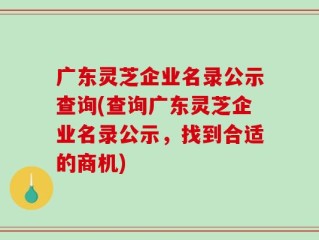 广东灵芝企业名录公示查询(查询广东灵芝企业名录公示，找到合适的商机)