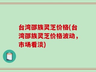 台湾邵族灵芝价格(台湾邵族灵芝价格波动，市场看淡)