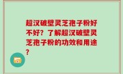 超汉破壁灵芝孢子粉好不好？了解超汉破壁灵芝孢子粉的功效和用途？