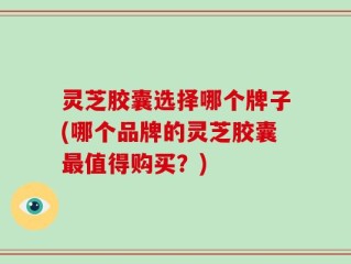 灵芝胶囊选择哪个牌子(哪个品牌的灵芝胶囊最值得购买？)