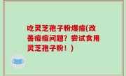 吃灵芝孢子粉爆痘(改善痘痘问题？尝试食用灵芝孢子粉！)