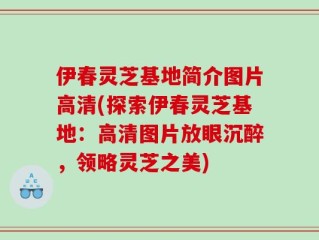 伊春灵芝基地简介图片高清(探索伊春灵芝基地：高清图片放眼沉醉，领略灵芝之美)