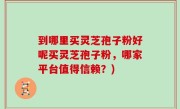 到哪里买灵芝孢子粉好呢买灵芝孢子粉，哪家平台值得信赖？)