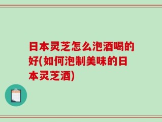 日本灵芝怎么泡酒喝的好(如何泡制美味的日本灵芝酒)