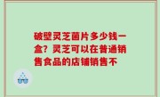 破壁灵芝菌片多少钱一盒？灵芝可以在普通销售食品的店铺销售不