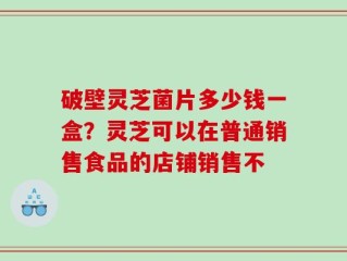 破壁灵芝菌片多少钱一盒？灵芝可以在普通销售食品的店铺销售不
