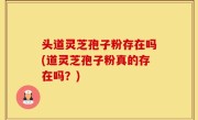 头道灵芝孢子粉存在吗(道灵芝孢子粉真的存在吗？)