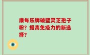 康每乐牌破壁灵芝孢子粉？提高免疫力的新选择？