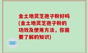 金土地灵芝孢子粉好吗(金土地灵芝孢子粉的功效及使用方法，你需要了解的知识)