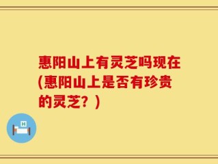 惠阳山上有灵芝吗现在(惠阳山上是否有珍贵的灵芝？)