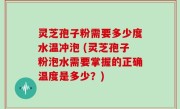 灵芝孢子粉需要多少度水温冲泡 (灵芝孢子粉泡水需要掌握的正确温度是多少？)