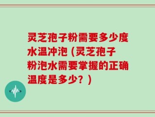 灵芝孢子粉需要多少度水温冲泡 (灵芝孢子粉泡水需要掌握的正确温度是多少？)
