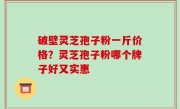 破壁灵芝孢子粉一斤价格？灵芝孢子粉哪个牌子好又实惠