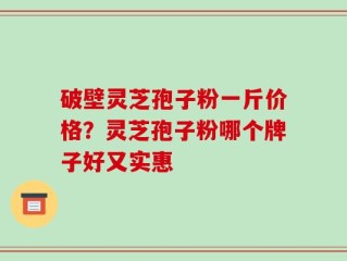 破壁灵芝孢子粉一斤价格？灵芝孢子粉哪个牌子好又实惠