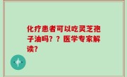 化疗患者可以吃灵芝孢子油吗？？医学专家解读？