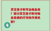 灵芝孢子粉可治帕金森？探讨灵芝孢子粉对帕金森病的疗效和作用机制？