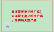 云浮灵芝孢子粉厂家(云浮灵芝孢子粉生产商，提供纯天然产品