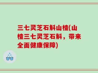 三七灵芝石斛山楂(山楂三七灵芝石斛，带来全面健康保障)