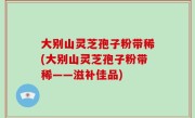 大别山灵芝孢子粉带稀(大别山灵芝孢子粉带稀——滋补佳品)