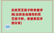 总统灵芝孢子粉老爸评测(总统亲自推荐的灵芝孢子粉，老爸真实评测分享)