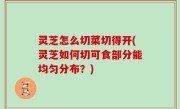 灵芝怎么切菜切得开(灵芝如何切可食部分能均匀分布？)