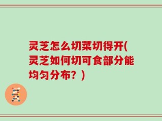 灵芝怎么切菜切得开(灵芝如何切可食部分能均匀分布？)