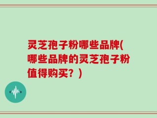 灵芝孢子粉哪些品牌(哪些品牌的灵芝孢子粉值得购买？)
