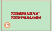 灵芝破壁粉食用方法？灵芝孢子粉怎么吃最好