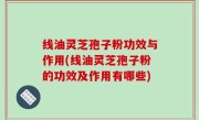 线油灵芝孢子粉功效与作用(线油灵芝孢子粉的功效及作用有哪些)