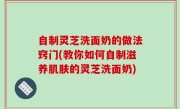 自制灵芝洗面奶的做法窍门(教你如何自制滋养肌肤的灵芝洗面奶)