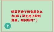 喝灵芝孢子粉变黑怎么办(喝了灵芝孢子粉后变黑，如何应对？)
