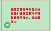 破壁灵芝孢子粉每次吃几颗？破壁灵芝孢子粉每天服用几次，每次服多少
