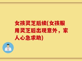 女孩灵芝后续(女孩服用灵芝后出现意外，家人心急求助)