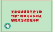芝素堂破壁灵芝孢子粉效果？哪里可以买到正宗的灵芝破壁孢子粉