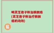 喝灵芝孢子粉治膀胱癌(灵芝孢子粉治疗膀胱癌的功效)