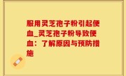 服用灵芝孢子粉引起便血_灵芝孢子粉导致便血：了解原因与预防措施