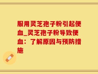 服用灵芝孢子粉引起便血_灵芝孢子粉导致便血：了解原因与预防措施