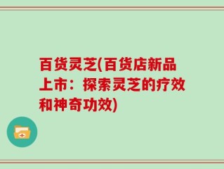 百货灵芝(百货店新品上市：探索灵芝的疗效和神奇功效)