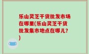 乐山灵芝干货批发市场在哪里(乐山灵芝干货批发集市地点在哪儿？)