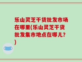 乐山灵芝干货批发市场在哪里(乐山灵芝干货批发集市地点在哪儿？)