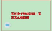 灵芝孢子粉能淡斑？灵芝怎么做面膜