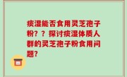 痰湿能否食用灵芝孢子粉？？探讨痰湿体质人群的灵芝孢子粉食用问题？