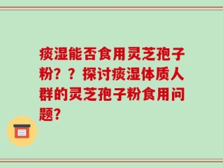 痰湿能否食用灵芝孢子粉？？探讨痰湿体质人群的灵芝孢子粉食用问题？