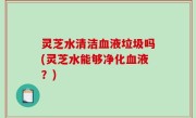 灵芝水清洁血液垃圾吗(灵芝水能够净化血液？)