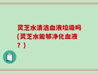 灵芝水清洁血液垃圾吗(灵芝水能够净化血液？)
